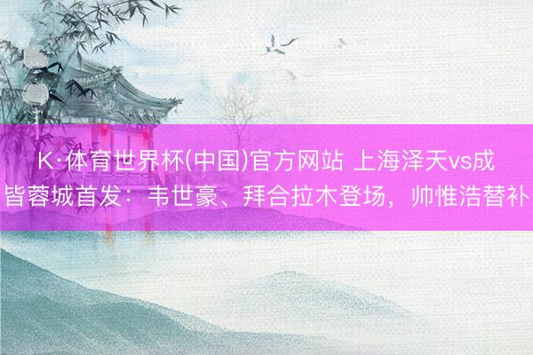 K·体育世界杯(中国)官方网站 上海泽天vs成皆蓉城首发:韦世豪、拜合拉木登场,帅惟浩替补