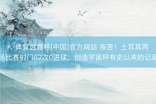 K·体育世界杯(中国)官方网站 疾苦!土耳其两场比赛射门62次0进球,创造宇宙杯有史以来的记录